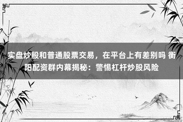 实盘炒股和普通股票交易，在平台上有差别吗 衡阳配资群内幕揭秘：警惕杠杆炒股风险