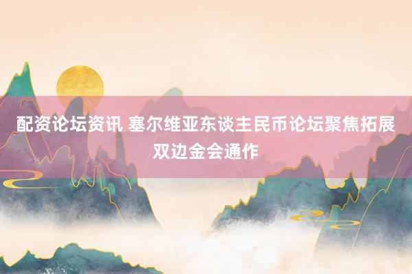 配资论坛资讯 塞尔维亚东谈主民币论坛聚焦拓展双边金会通作