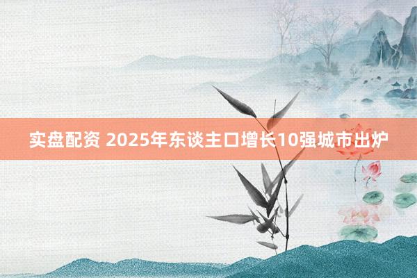 实盘配资 2025年东谈主口增长10强城市出炉