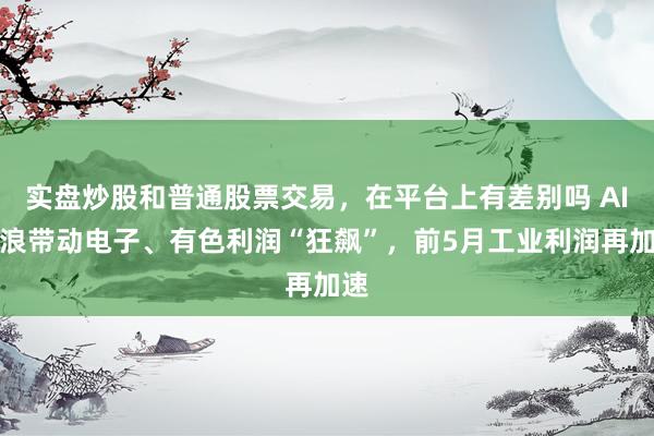 实盘炒股和普通股票交易，在平台上有差别吗 AI海浪带动电子、有色利润“狂飙”，前5月工业利润再加速