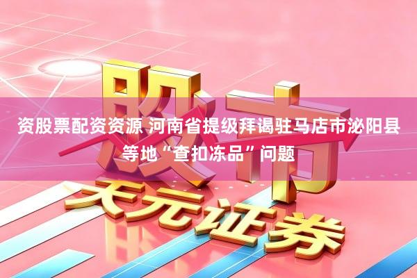 资股票配资资源 河南省提级拜谒驻马店市泌阳县等地“查扣冻品”问题
