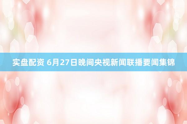 实盘配资 6月27日晚间央视新闻联播要闻集锦